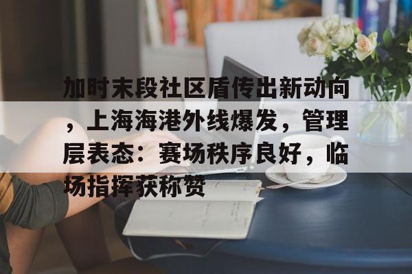 关于加时末段社区盾传出新动向，上海海港外线爆发，管理层表态：赛场秩序良好，临场指挥获称赞的信息-爱游戏体育