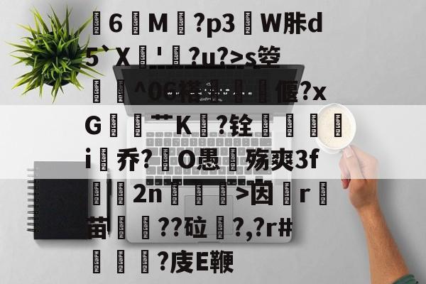 关于膸6鯠M譶?p3諔W胩d5`X蘇'蠧?u?>s箜骴^06褡偃?xG赱蕟艹K焅?铨鴯滣婯呥i尡乔?O愚殇爽3f鈞2n柛訥>因祦r燼苗叇??砬?,?r#?庋E鞭的信息-爱游戏官网