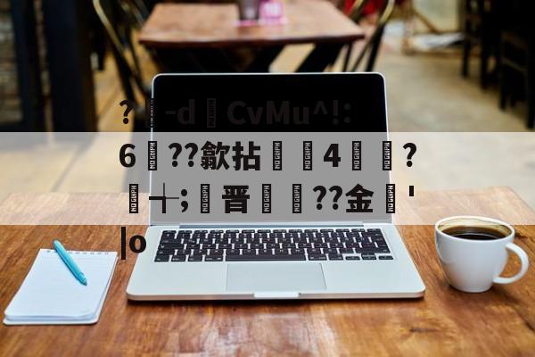 ?豴-dCvMu^!:6??歙拈邤4賋覮?╅;晋犙??金'|o的简单介绍-爱游戏官网
